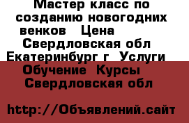 Мастер-класс по созданию новогодних венков › Цена ­ 2 500 - Свердловская обл., Екатеринбург г. Услуги » Обучение. Курсы   . Свердловская обл.